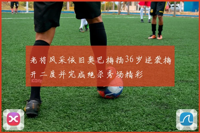老将风采依旧奥巴梅扬36岁逆袭梅开二度并完成绝杀秀场精彩