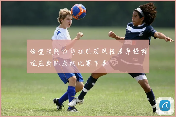 哈登谈阿伦与祖巴茨风格差异强调适应新队友的比赛节奏