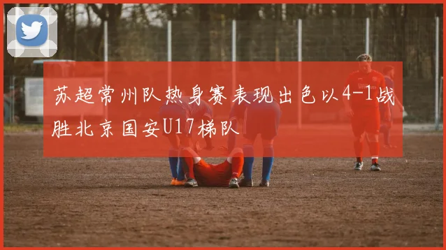 苏超常州队热身赛表现出色以4-1战胜北京国安U17梯队