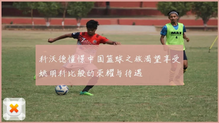 科沃德憧憬中国篮球之旅渴望享受姚明科比般的荣耀与待遇