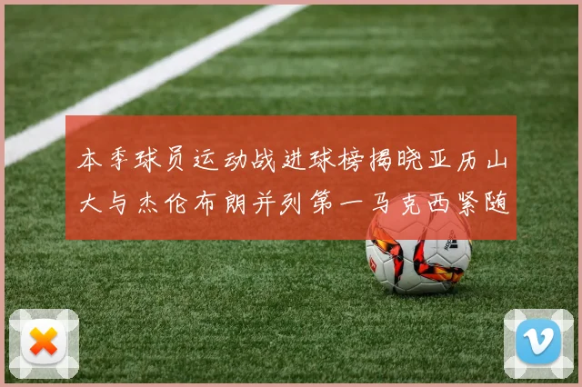 本季球员运动战进球榜揭晓亚历山大与杰伦布朗并列第一马克西紧随其后