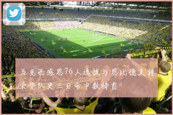 马克西感恩76人选拔与恩比德支持荣登队史三分命中数榜首