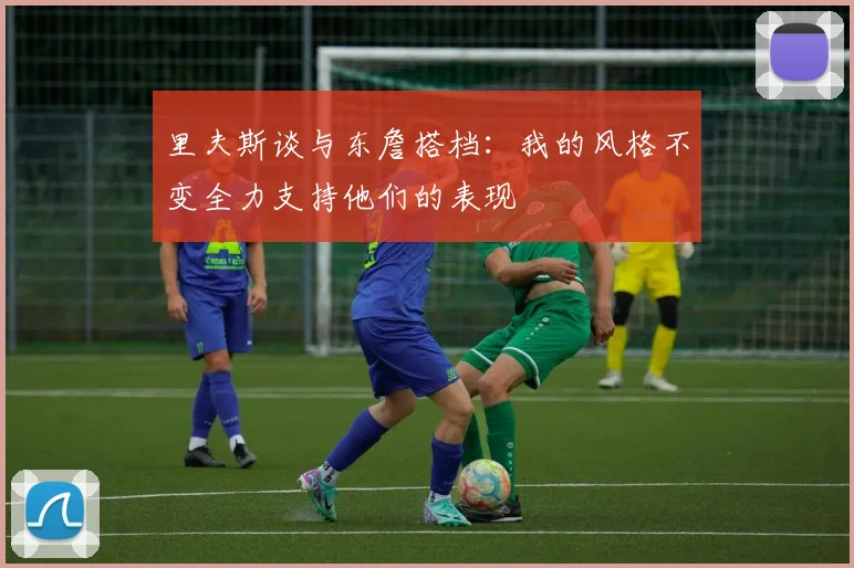 里夫斯谈与东詹搭档：我的风格不变全力支持他们的表现