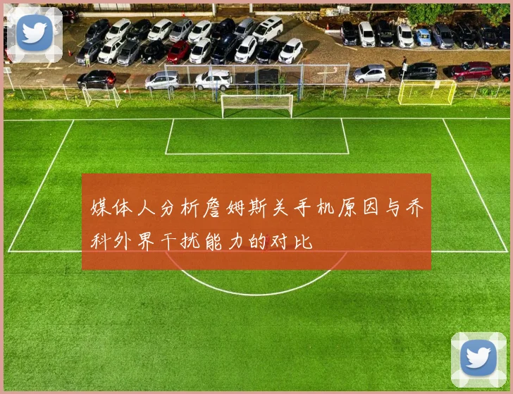 媒体人分析詹姆斯关手机原因与乔科外界干扰能力的对比