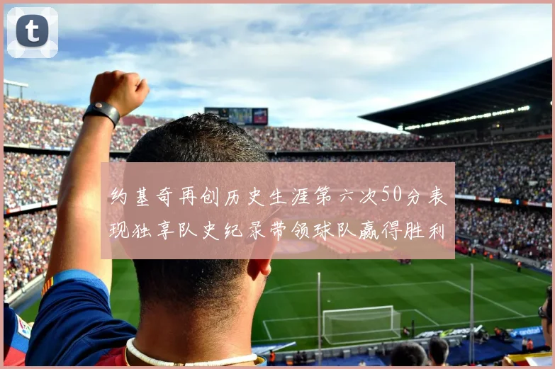 约基奇再创历史生涯第六次50分表现独享队史纪录带领球队赢得胜利