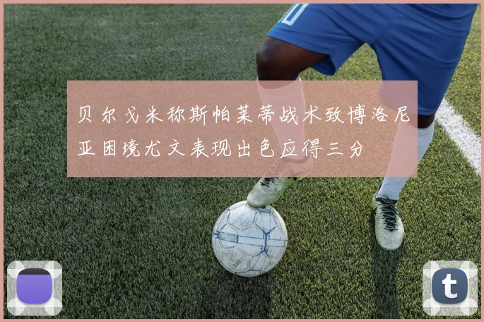 贝尔戈米称斯帕莱蒂战术致博洛尼亚困境尤文表现出色应得三分