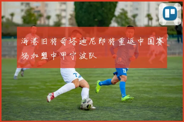 海港旧将奇塔迪尼即将重返中国赛场加盟中甲宁波队