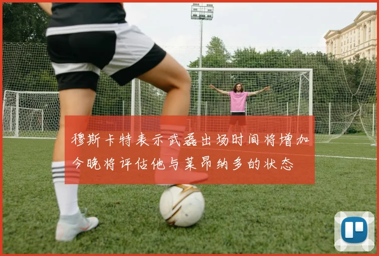 穆斯卡特表示武磊出场时间将增加今晚将评估他与莱昂纳多的状态