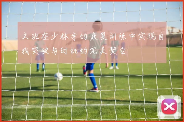 文班在少林寺的康复训练中实现自我突破与时机的完美契合