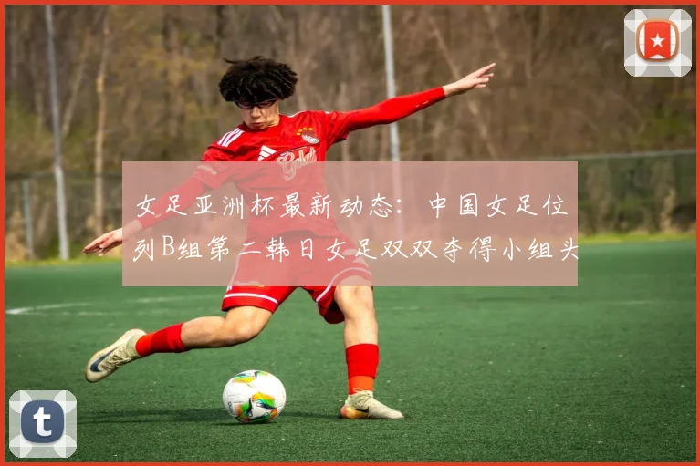 女足亚洲杯最新动态：中国女足位列B组第二韩日女足双双夺得小组头名