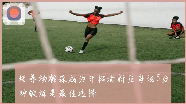 培养杨瀚森成为开拓者新星每场5分钟锻炼是最佳选择