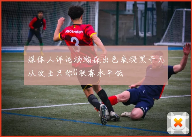 媒体人评论杨瀚森出色表现黑子无从攻击只称G联赛水平低