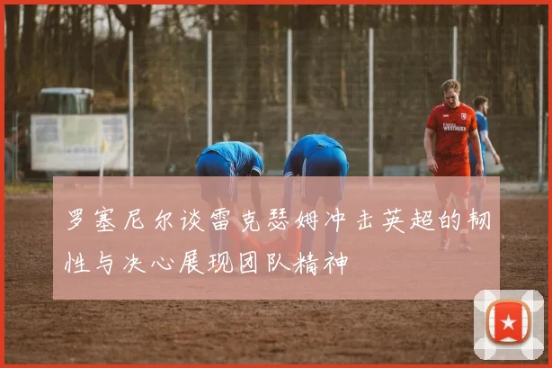 罗塞尼尔谈雷克瑟姆冲击英超的韧性与决心展现团队精神