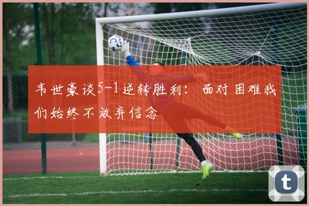 韦世豪谈5-1逆转胜利：面对困难我们始终不放弃信念