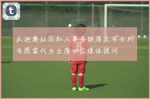 瓜迪奥拉因私人事务缺席发布会科洛图雷代为出席回应媒体提问