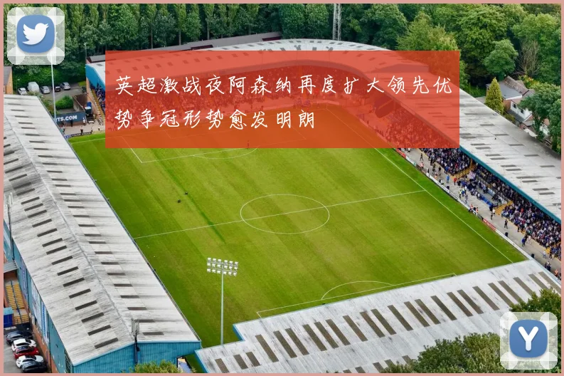 英超激战夜阿森纳再度扩大领先优势争冠形势愈发明朗