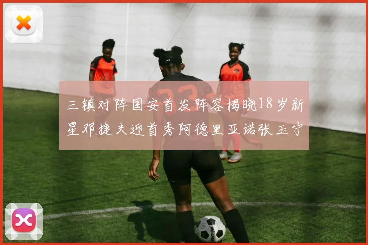 三镇对阵国安首发阵容揭晓18岁新星邓捷夫迎首秀阿德里亚诺张玉宁领衔出战