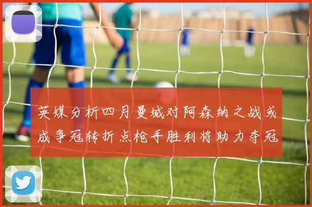 英媒分析四月曼城对阿森纳之战或成争冠转折点枪手胜利将助力夺冠希望