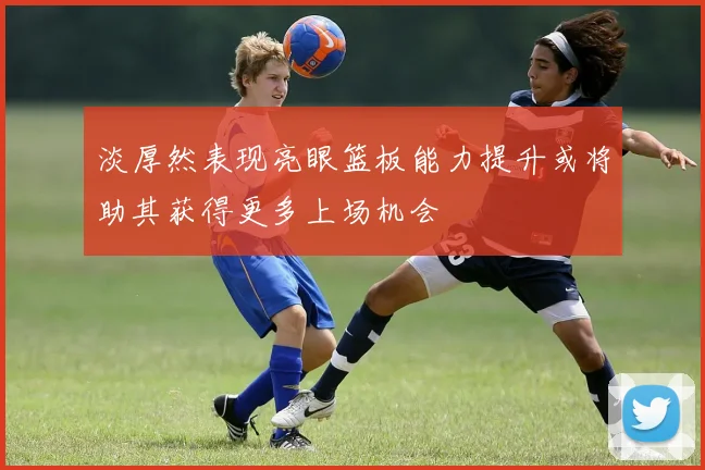 淡厚然表现亮眼篮板能力提升或将助其获得更多上场机会