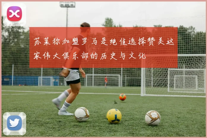 苏莱称加盟罗马是绝佳选择赞美这家伟大俱乐部的历史与文化