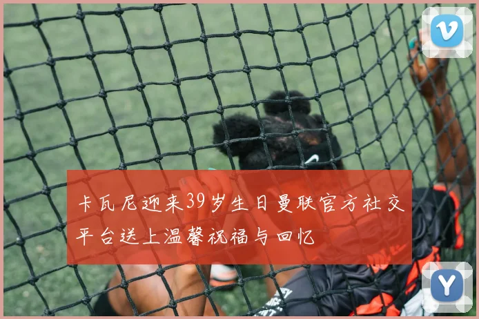 卡瓦尼迎来39岁生日曼联官方社交平台送上温馨祝福与回忆