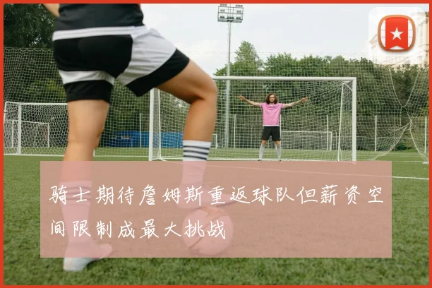 骑士期待詹姆斯重返球队但薪资空间限制成最大挑战