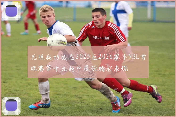 无限我的城在2025至2026赛季NBL常规赛第十九轮中展现精彩表现