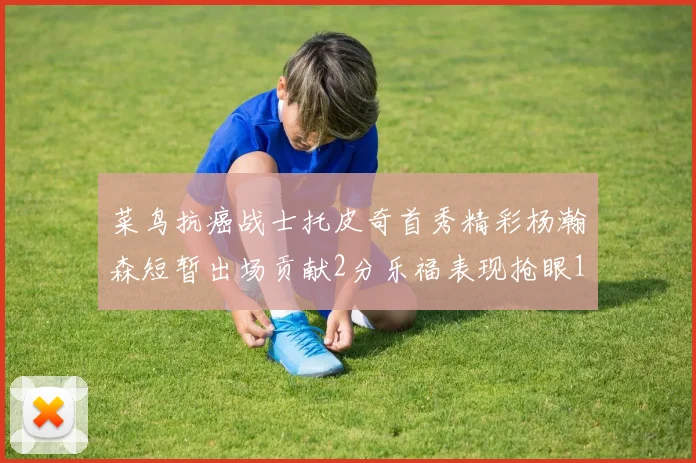 菜鸟抗癌战士托皮奇首秀精彩杨瀚森短暂出场贡献2分乐福表现抢眼14分钟斩获11分2助