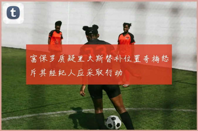 富保罗质疑里夫斯替补位置夸梅怒斥其经纪人应采取行动
