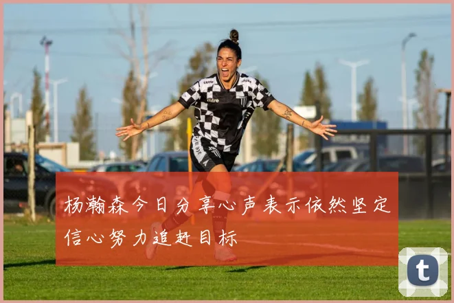 杨瀚森今日分享心声表示依然坚定信心努力追赶目标