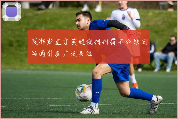 莫耶斯直言英超裁判判罚不公缺乏沟通引发广泛关注