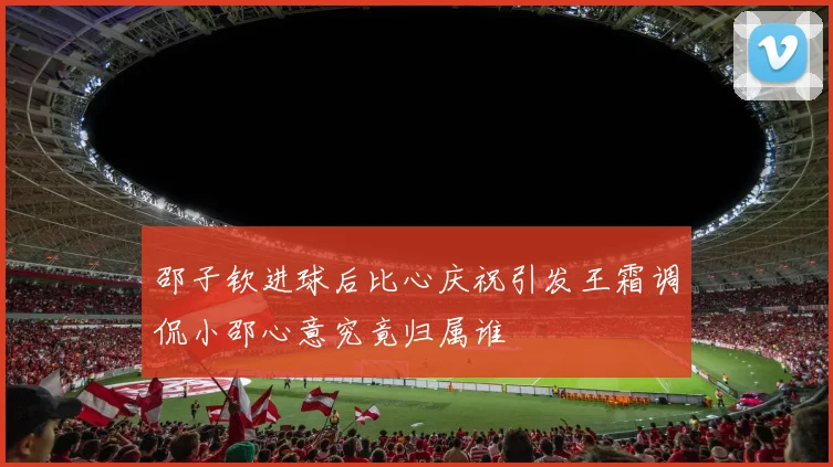 邵子钦进球后比心庆祝引发王霜调侃小邵心意究竟归属谁
