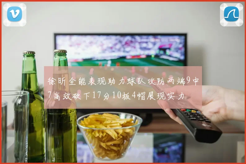 徐昕全能表现助力球队攻防两端9中7高效砍下17分10板4帽展现实力